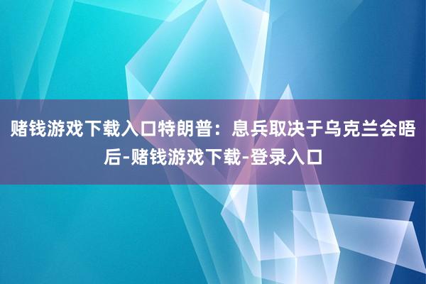 赌钱游戏下载入口特朗普：息兵取决于乌克兰　　会晤后-赌钱游戏下载-登录入口