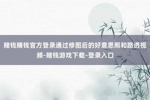 赌钱赚钱官方登录通过修图后的好意思照和路透视频-赌钱游戏下载-登录入口