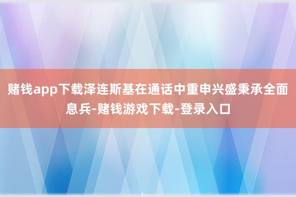 赌钱app下载泽连斯基在通话中重申兴盛秉承全面息兵-赌钱游戏下载-登录入口