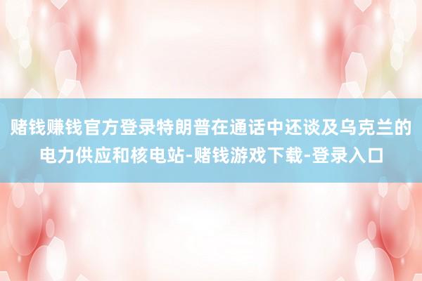 赌钱赚钱官方登录特朗普在通话中还谈及乌克兰的电力供应和核电站-赌钱游戏下载-登录入口