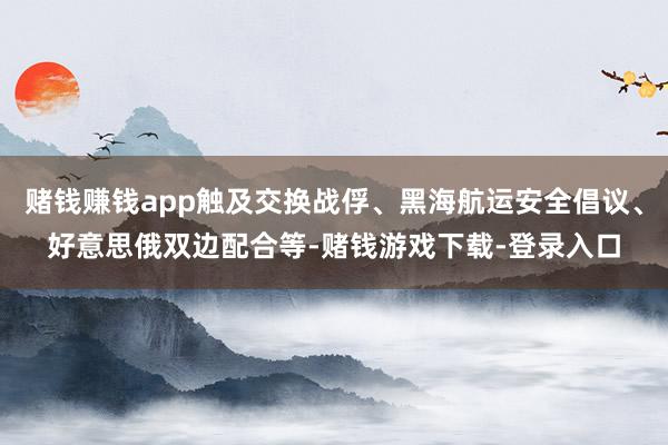 赌钱赚钱app触及交换战俘、黑海航运安全倡议、好意思俄双边配合等-赌钱游戏下载-登录入口