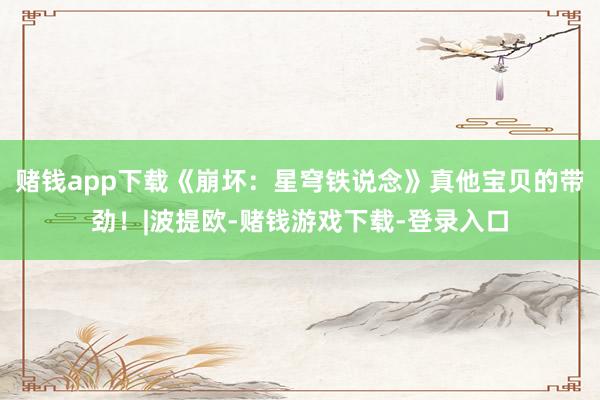 赌钱app下载《崩坏：星穹铁说念》真他宝贝的带劲！|波提欧-赌钱游戏下载-登录入口