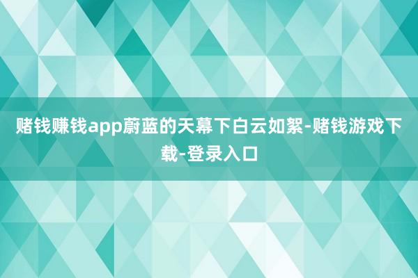 赌钱赚钱app蔚蓝的天幕下白云如絮-赌钱游戏下载-登录入口