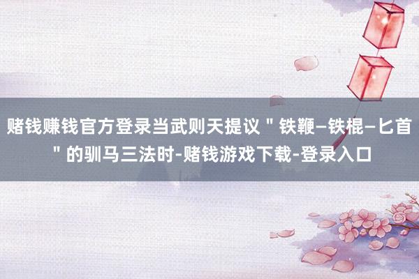 赌钱赚钱官方登录当武则天提议＂铁鞭—铁棍—匕首＂的驯马三法时-赌钱游戏下载-登录入口