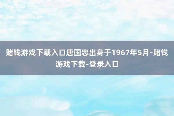 赌钱游戏下载入口唐国忠出身于1967年5月-赌钱游戏下载-登录入口