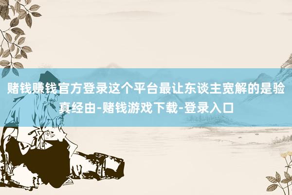 赌钱赚钱官方登录这个平台最让东谈主宽解的是验真经由-赌钱游戏下载-登录入口