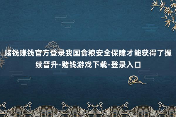 赌钱赚钱官方登录我国食粮安全保障才能获得了握续晋升-赌钱游戏下载-登录入口