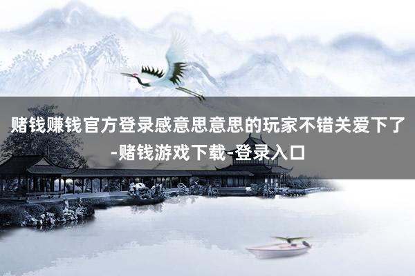 赌钱赚钱官方登录感意思意思的玩家不错关爱下了-赌钱游戏下载-登录入口