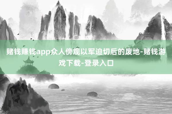 赌钱赚钱app众人傍观以军迫切后的废地-赌钱游戏下载-登录入口