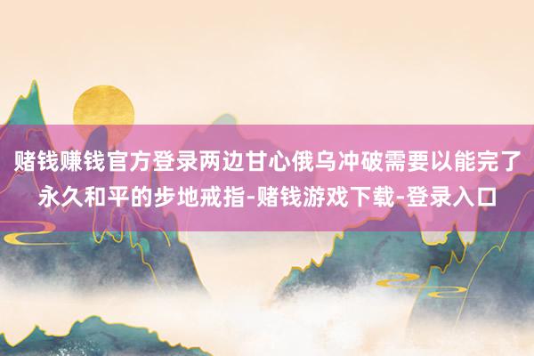 赌钱赚钱官方登录两边甘心俄乌冲破需要以能完了永久和平的步地戒指-赌钱游戏下载-登录入口