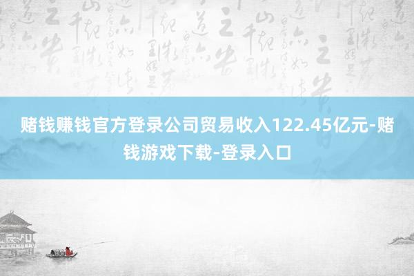 赌钱赚钱官方登录公司贸易收入122.45亿元-赌钱游戏下载-登录入口