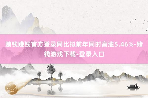 赌钱赚钱官方登录同比拟前年同时高涨5.46%-赌钱游戏下载-登录入口