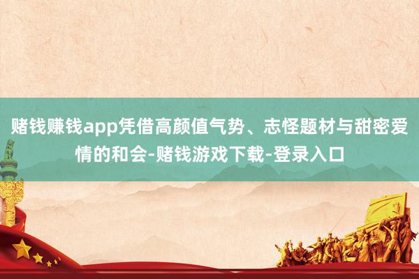 赌钱赚钱app凭借高颜值气势、志怪题材与甜密爱情的和会-赌钱游戏下载-登录入口