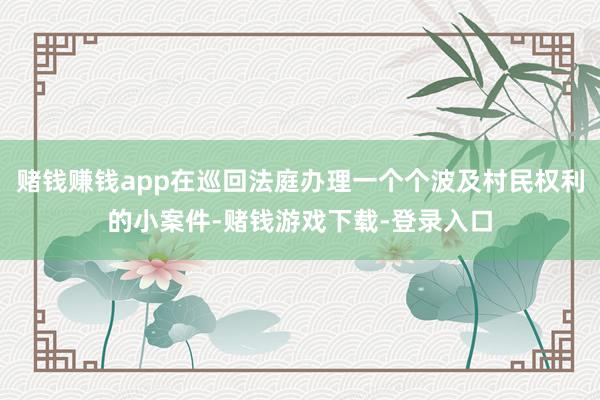 赌钱赚钱app在巡回法庭办理一个个波及村民权利的小案件-赌钱游戏下载-登录入口