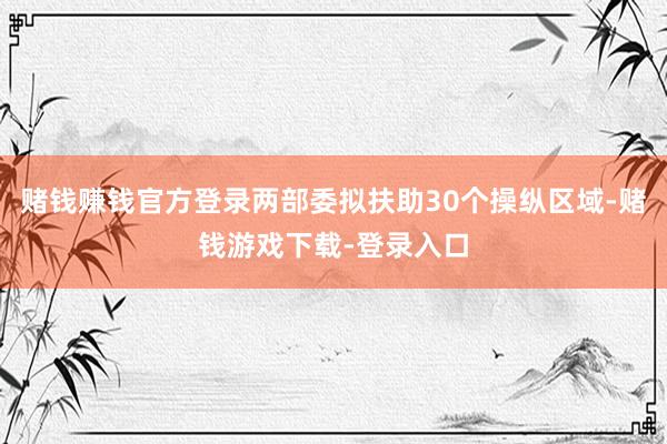 赌钱赚钱官方登录两部委拟扶助30个操纵区域-赌钱游戏下载-登录入口