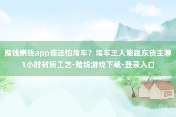 赌钱赚钱app谁还怕堵车？堵车王人能跟东谈主聊1小时材质工艺-赌钱游戏下载-登录入口