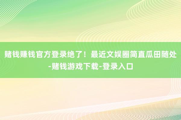 赌钱赚钱官方登录绝了！最近文娱圈简直瓜田随处-赌钱游戏下载-登录入口