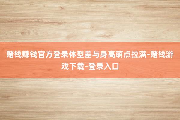 赌钱赚钱官方登录体型差与身高萌点拉满-赌钱游戏下载-登录入口