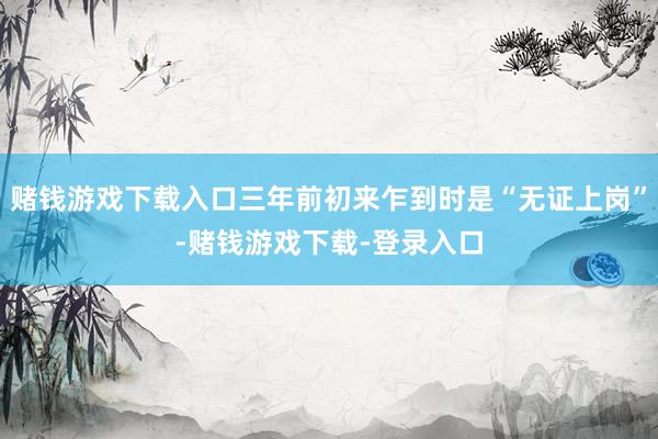 赌钱游戏下载入口三年前初来乍到时是“无证上岗”-赌钱游戏下载-登录入口