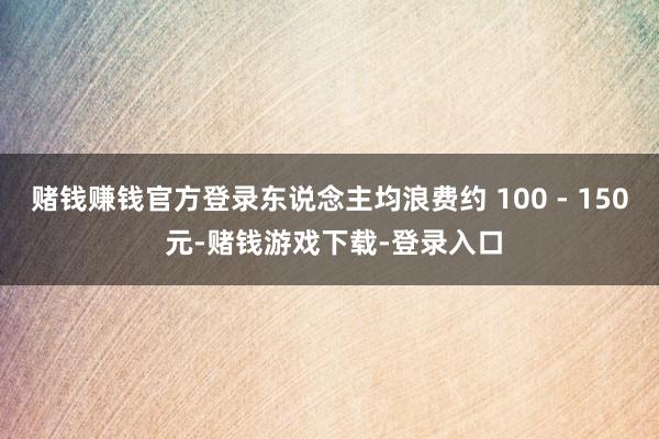 赌钱赚钱官方登录东说念主均浪费约 100 - 150 元-赌钱游戏下载-登录入口