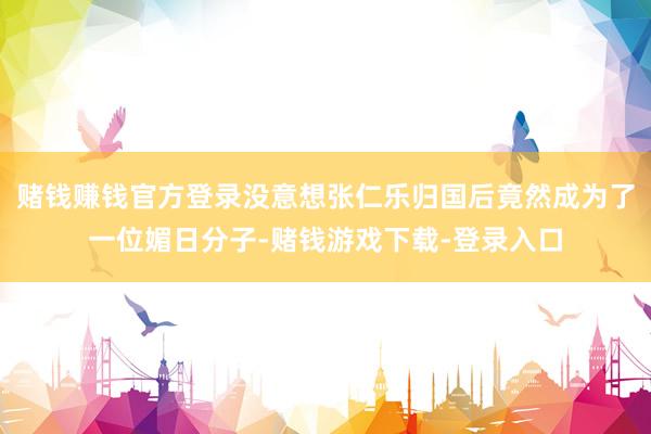 赌钱赚钱官方登录没意想张仁乐归国后竟然成为了一位媚日分子-赌钱游戏下载-登录入口