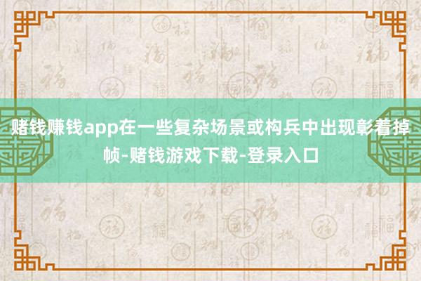 赌钱赚钱app在一些复杂场景或构兵中出现彰着掉帧-赌钱游戏下载-登录入口