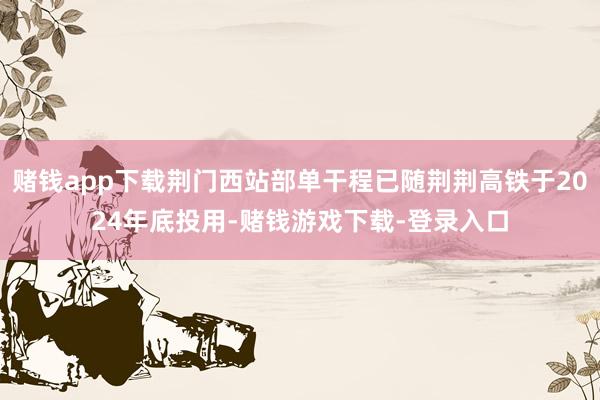 赌钱app下载荆门西站部单干程已随荆荆高铁于2024年底投用-赌钱游戏下载-登录入口