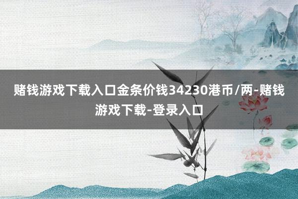 赌钱游戏下载入口金条价钱34230港币/两-赌钱游戏下载-登录入口