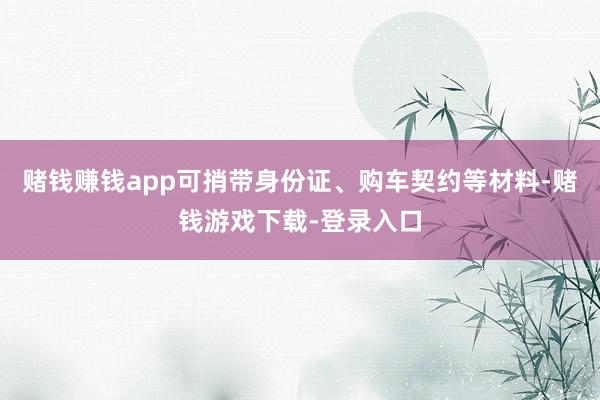 赌钱赚钱app可捎带身份证、购车契约等材料-赌钱游戏下载-登录入口
