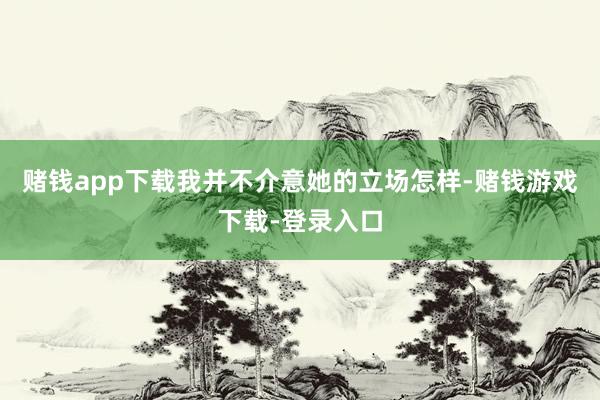 赌钱app下载我并不介意她的立场怎样-赌钱游戏下载-登录入口