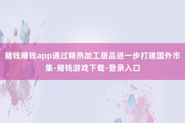 赌钱赚钱app通过精熟加工居品进一步打建国外市集-赌钱游戏下载-登录入口