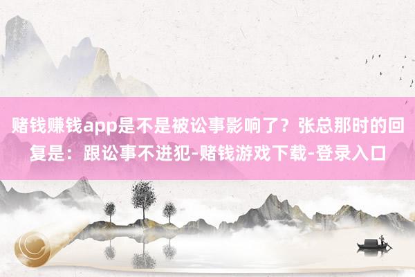 赌钱赚钱app是不是被讼事影响了？张总那时的回复是：跟讼事不进犯-赌钱游戏下载-登录入口