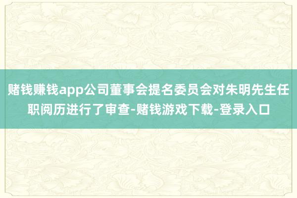 赌钱赚钱app公司董事会提名委员会对朱明先生任职阅历进行了审查-赌钱游戏下载-登录入口