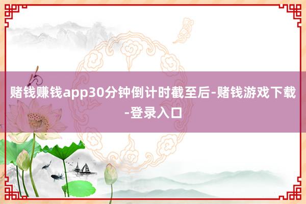赌钱赚钱app30分钟倒计时截至后-赌钱游戏下载-登录入口