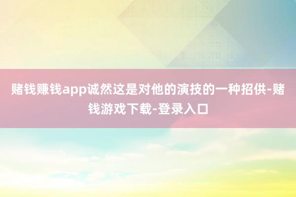 赌钱赚钱app诚然这是对他的演技的一种招供-赌钱游戏下载-登录入口