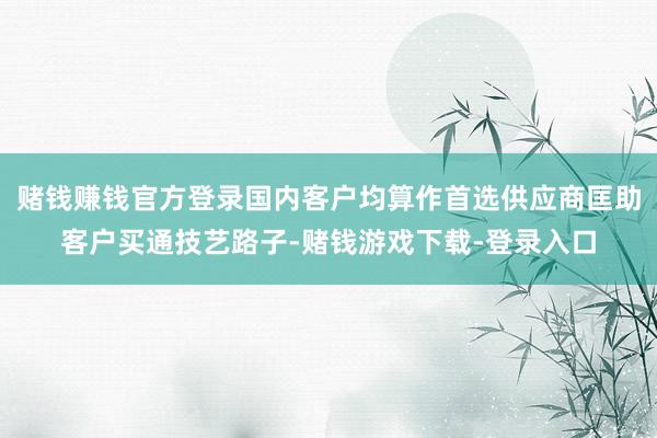 赌钱赚钱官方登录国内客户均算作首选供应商匡助客户买通技艺路子-赌钱游戏下载-登录入口