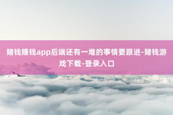 赌钱赚钱app后端还有一堆的事情要跟进-赌钱游戏下载-登录入口