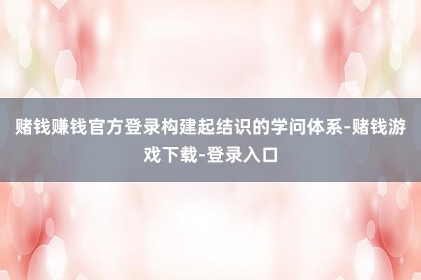 赌钱赚钱官方登录构建起结识的学问体系-赌钱游戏下载-登录入口