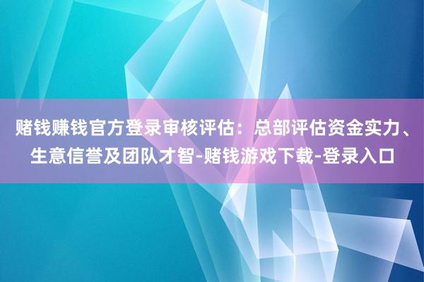 赌钱赚钱官方登录审核评估：总部评估资金实力、生意信誉及团队才智-赌钱游戏下载-登录入口