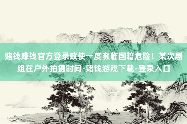 赌钱赚钱官方登录致使一度濒临国籍危险！某次剧组在户外拍摄时间-赌钱游戏下载-登录入口