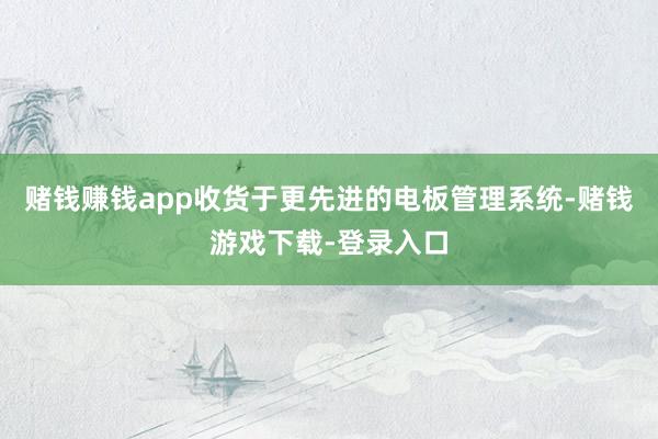 赌钱赚钱app收货于更先进的电板管理系统-赌钱游戏下载-登录入口