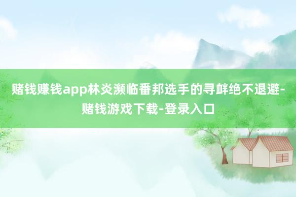 赌钱赚钱app林炎濒临番邦选手的寻衅绝不退避-赌钱游戏下载-登录入口