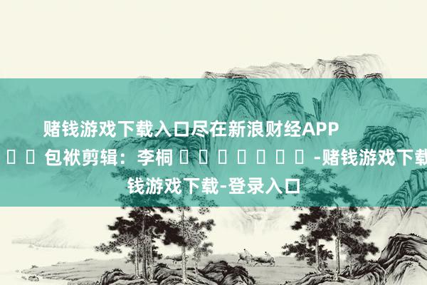 赌钱游戏下载入口尽在新浪财经APP            						包袱剪辑：李桐 							-赌钱游戏下载-登录入口