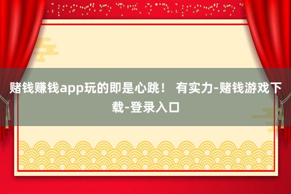 赌钱赚钱app玩的即是心跳！ 有实力-赌钱游戏下载-登录入口