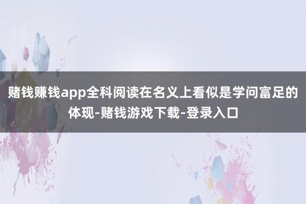 赌钱赚钱app全科阅读在名义上看似是学问富足的体现-赌钱游戏下载-登录入口