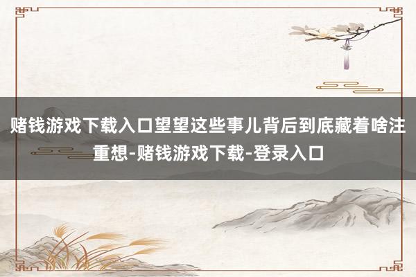 赌钱游戏下载入口望望这些事儿背后到底藏着啥注重想-赌钱游戏下载-登录入口