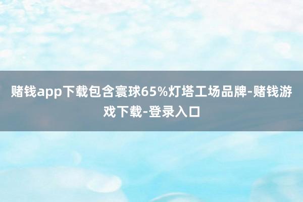 赌钱app下载包含寰球65%灯塔工场品牌-赌钱游戏下载-登录入口