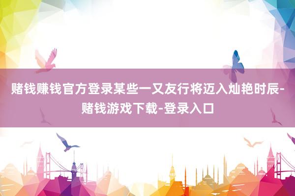 赌钱赚钱官方登录某些一又友行将迈入灿艳时辰-赌钱游戏下载-登录入口