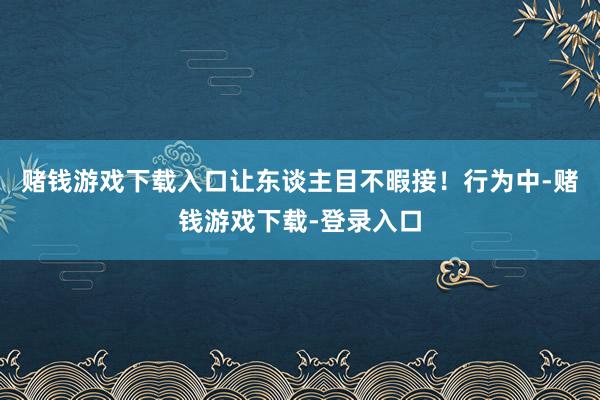 赌钱游戏下载入口让东谈主目不暇接！行为中-赌钱游戏下载-登录入口