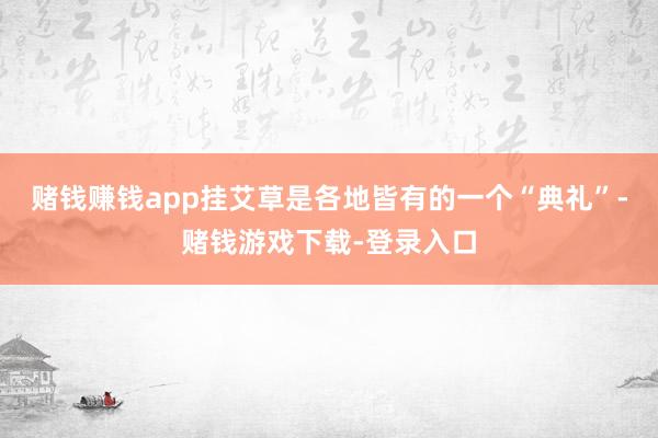 赌钱赚钱app挂艾草是各地皆有的一个“典礼”-赌钱游戏下载-登录入口